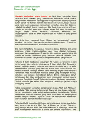 Diambil dari Swaramuslim.com
Disusun ke pdf oleh
lastexitfromtribulation@yahoo.com
Rahasia Keabadian Imam Husein as Kami ingin mengajak Anda
berbicara soal hakekat yang memberikan keindahan untuk makna
pengorbanan, kesabaran, ketangguhan dan patriotisme sepanjang masa.
Bukan berarti hal-hal tak memiliki keindahan sebelum ini, tetapi hakekat
yang ingin kami ungkapkan memberikan keindahan yang lain baginya.
Hakekat itu adalah Imam Husein as. Jika Anda ingin mengenal Imam
Husein as, ambillah pena dan tuliskan segala hal yang bersangkutan
dengan segala bentuk kebaikan, kesatriaan, keimanan dan
tanggungjawab. Saat itu, akan terjelma figur Al -Husain as yang penuh
kesucian.
Jika Anda ingin mengenal Imam Husein as, bayangkanlah segala
kebaikan, keindahan, dan patriotisme dalam sebuah wujud. Di saat itu,
akan diketahui bahwa wujud itu adalah Al -Husain as.
Jika ingin mengetahui mengapa Al-Husain as selalu dikenang oleh umat
sepanjang masa, implementasikan apa yang disebut keimanan,
keberanian dan pengorbanan. Di saat itu, Al -Husain as akan terjelma. Al-
Husain as adalah mercusuar yang memberi petunjuk kepada umat
manusia dan bahtera penyelamat di tengah ombak laut yang dahsyat.
Rahasia di balik keabadian perjuangan Al -Husain as tercermin dalam
pengorbanan atas seluruh keluarganya di jalan Allah Swt. Sepanjang
sejarah, adakah seorang reformis atau pemimpin dunia yang bersedia
mengorbankan putranya yang berumur enam bulan untuk dibantai dan
merelakan sanak familinya ditawan demi memperjuangka n misi ilahiyah?
Pernahkah Anda menemukan manusia pilihan yang melangkah menuju
kematian suci dengan menyatakan bahwa dirinya melangkah penuh
perhitungan dan tidak sembarangan demi meluruskan kembali agama
kakeknya, Rasulullah Saww? Dialah Al -Husein as. Beliau as mengatakan,
“Wahai manusia, jika kalian tidak beragama, setidaknya jadilah orang -
orang yang bebas.”
Ketika menjelaskan keindahan pengorbanan di jalan Allah Swt, Al Husein
as berkata, “Jika agama Muhammmad Saww tak bisa tegak melainkan
dengan kematianku, maka wahai pedang-pedang, bantailah aku.” Ketika
menghadapi manusia-manusia yang lalai, Al-Husein as mengingatkan
mereka dengan berseru, “Apakah kalian tak menyaksikan kebenaran
telah dilalaikan dan kebatilan tak diperangi?”
Rahasia di balik keabadian Al-Husein as terletak pada kepasrahan beliau
yang sepenuhnya kepada Allah Swt. Al Husein as berkata, “Siapapun
yang percaya kepada Allah Swt serta berkorban di jalan -Nya, Allah Swt
akan melimpahkan kemuliaan di dunia dan akherat kepadanya.” Jika
 