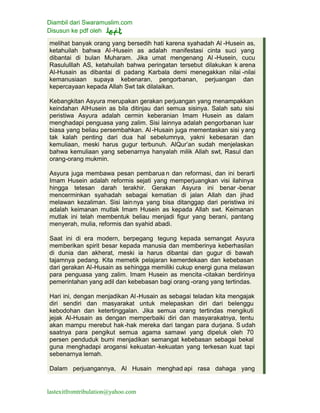 Diambil dari Swaramuslim.com
Disusun ke pdf oleh
lastexitfromtribulation@yahoo.com
melihat banyak orang yang bersedih hati karena syahadah Al -Husein as,
ketahuilah bahwa Al-Husein as adalah manifestasi cinta suci yang
dibantai di bulan Muharam. Jika umat mengenang Al -Husein, cucu
Rasululllah AS, ketahuilah bahwa peringatan tersebut dilakukan k arena
Al-Husain as dibantai di padang Karbala demi menegakkan nilai -nilai
kemanusiaan supaya kebenaran, pengorbanan, perjuangan dan
kepercayaan kepada Allah Swt tak dilalaikan.
Kebangkitan Asyura merupakan gerakan perjuangan yang menampakkan
keindahan AlHusein as bila ditinjau dari semua sisinya. Salah satu sisi
peristiwa Asyura adalah cermin keberanian Imam Husein as dalam
menghadapi penguasa yang zalim. Sisi lainnya adalah pengorbanan luar
biasa yang beliau persembahkan. Al -Husain juga mementaskan sisi yang
tak kalah penting dari dua hal sebelumnya, yakni kebesaran dan
kemuliaan, meski harus gugur terbunuh. AlQur’an sudah menjelaskan
bahwa kemuliaan yang sebenarnya hanyalah milik Allah swt, Rasul dan
orang-orang mukmin.
Asyura juga membawa pesan pembarua n dan reformasi, dan ini berarti
Imam Husein adalah reformis sejati yang memperjuangkan visi ilahinya
hingga tetesan darah terakhir. Gerakan Asyura ini benar -benar
mencerminkan syahadah sebagai kematian di jalan Allah dan jihad
melawan kezaliman. Sisi lainnya yang bisa ditanggap dari peristiwa ini
adalah keimanan mutlak Imam Husein as kepada Allah swt. Keimanan
mutlak ini telah membentuk beliau menjadi figur yang berani, pantang
menyerah, mulia, reformis dan syahid abadi.
Saat ini di era modern, berpegang tegung kepada semangat Asyura
memberikan spirit besar kepada manusia dan memberinya keberhasilan
di dunia dan akherat, meski ia harus dibantai dan gugur di bawah
tajamnya pedang. Kita memetik pelajaran kemerdekaan dan kebebasan
dari gerakan Al-Husain as sehingga memiliki cukup energi guna melawan
para penguasa yang zalim. Imam Husein as mencita -citakan berdirinya
pemerintahan yang adil dan kebebasan bagi orang -orang yang tertindas.
Hari ini, dengan menjadikan Al-Husain as sebagai teladan kita mengajak
diri sendiri dan masyarakat untuk melepaskan diri dari belenggu
kebodohan dan ketertinggalan. Jika semua orang tertindas mengikuti
jejak Al-Husain as dengan memperbaiki diri dan masyarakatnya, tentu
akan mampu merebut hak-hak mereka dari tangan para durjana. S udah
saatnya para pengikut semua agama samawi yang dipeluk oleh 70
persen penduduk bumi menjadikan semangat kebebasan sebagai bekal
guna menghadapi arogansi kekuatan -kekuatan yang terkesan kuat tapi
sebenarnya lemah.
Dalam perjuangannya, Al Husain menghad api rasa dahaga yang
 