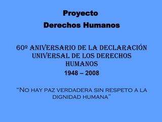 Proyecto  Derechos Humanos 60 º  Aniversario de la Declaración Universal de los Derechos Humanos 1948 – 2008 “ No hay paz verdadera sin respeto a la dignidad humana” 