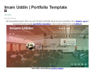 Imam Uddin | Portfolio Template
Imam Uddin
Just now·4 min read
Hey beautiful people! How are you? Today I will talk about my new portfolio. It’s a html5, css3 &
javascript based simple portfolio template. I have also published it on GitHub.
Imam Uddin, imamuddinwp; portfolio template
 