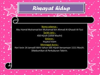 Riwayat hidup
Nama sebenar :
Abu Hamid Muhamad bin Muhamad bin Ahmad Al-Ghazali Al-Tusi
Tarikh lahir :
450 Hijrah (1058 Masihi)
Gelaran :
Hujatul Islam
Meninggal dunia :
Hari Isnin 14 Jamadil Akhir tahun 505 Hijrah bersamaan 1111 Masihi.
Dikebumikan di Perkuburan Tobirin.
 
