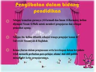 Penglibatan dalam bidang
pendidikan
Selepas kematian gurunya (Al-Farmadi dan Imam Al-Harmain), beliau
dijemput Nizam Al-Mulk untuk memberi pengajaran dan sebagai
penasihat agung.
Selepas itu, beliau dilantik sebagai tenaga pengajar kanan di
Universiti Nizamiyah di Baghdad.
Kemasyhuran dalam penguasaan serta kecekapan dalam berpidato
telah menarik perhatian para pelajar, ulama’ dan ahli politik
menghadiri kelas pengajarannya.
 