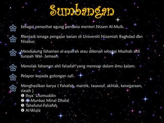 Sumbangan
Sebagai penasihat agung perdana menteri Nizam Al-Mulk.
Menjadi tenaga pengajar kanan di Universiti Nizamiah Baghdad dan
Nisabur.
Mendukung fahaman al-asyairah atau dikenali sebagai Mazhab ahli
Sunnah Wal- Jamaah.
Menolak fahaman ahli falsafah yang meresap dalam ilmu kalam.
Pelapor kepada golongan sufi.
Menghasilkan karya ( Falsafah, mantik, tasawuf, akhlak, kenegaraan,
siasah )
 Ihya’ Ulumuddin
 Al-Munkaz Minal Dhalal
 Tahafutul-Falsafah
 Al-Wujiz
 