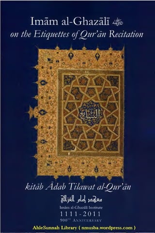 Imam                        al-Ghazali 4&
on the Etiquettes ofQur'dn Recitation
                         ».->]




                          «                                     »   y.y   w
                                                                    «l
       &+        «
                 as




                     /:
           XJT

      >c   e     s




                     *   •»


                                                  f>*8*''




    ^//^ Adah Tilawat al-Qurdn
                                 ^JLjM JILL        J=£L^Ld

                                 Imam   al-Ghazali Institute

                                 1111 -201                  1




      AhleSunnah Library                     (   nmusba.wordpress.com         )
 