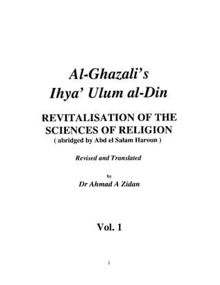 Al-GhazalVs
 Ihya' Ulum al-Din
REVITALISATION OF THE
 SCIENCES OF RELIGION
 (abridged by Abd el Salam Haroun)

       Revised and Translated

                 by
        Dr Ahmad A Zidan




              Vol. 1


                  I
 