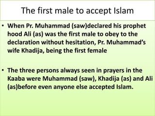 The first male to accept Islam
• When Pr. Muhammad (saw)declared his prophet
hood Ali (as) was the first male to obey to the
declaration without hesitation, Pr. Muhammad’s
wife Khadija, being the first female
• The three persons always seen in prayers in the
Kaaba were Muhammad (saw), Khadija (as) and Ali
(as)before even anyone else accepted Islam.
 