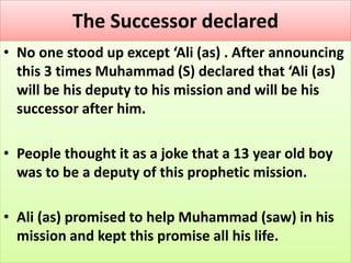 The Successor declared
• No one stood up except ‘Ali (as) . After announcing
this 3 times Muhammad (S) declared that ‘Ali (as)
will be his deputy to his mission and will be his
successor after him.
• People thought it as a joke that a 13 year old boy
was to be a deputy of this prophetic mission.
• Ali (as) promised to help Muhammad (saw) in his
mission and kept this promise all his life.
 
