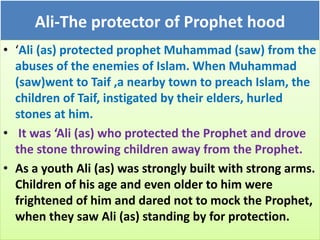 Ali-The protector of Prophet hood
• ‘Ali (as) protected prophet Muhammad (saw) from the
abuses of the enemies of Islam. When Muhammad
(saw)went to Taif ,a nearby town to preach Islam, the
children of Taif, instigated by their elders, hurled
stones at him.
• It was ‘Ali (as) who protected the Prophet and drove
the stone throwing children away from the Prophet.
• As a youth Ali (as) was strongly built with strong arms.
Children of his age and even older to him were
frightened of him and dared not to mock the Prophet,
when they saw Ali (as) standing by for protection.
 