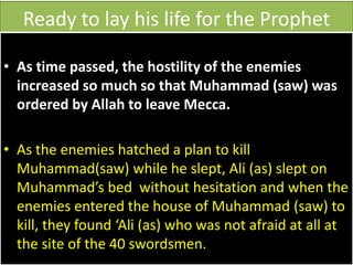 Ready to lay his life for the Prophet
• As time passed, the hostility of the enemies
increased so much so that Muhammad (saw) was
ordered by Allah to leave Mecca.
• As the enemies hatched a plan to kill
Muhammad(saw) while he slept, Ali (as) slept on
Muhammad’s bed without hesitation and when the
enemies entered the house of Muhammad (saw) to
kill, they found ‘Ali (as) who was not afraid at all at
the site of the 40 swordsmen.
 