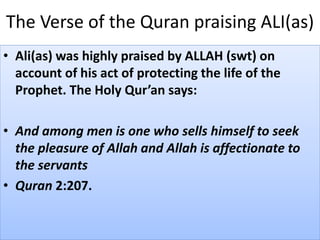 The Verse of the Quran praising ALI(as)
• Ali(as) was highly praised by ALLAH (swt) on
account of his act of protecting the life of the
Prophet. The Holy Qur’an says:
• And among men is one who sells himself to seek
the pleasure of Allah and Allah is affectionate to
the servants
• Quran 2:207.
 