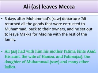 Ali (as) leaves Mecca
• 3 days after Muhammad’s (saw) departure ‘Ali
returned all the goods that were entrusted to
Muhammad, back to their owners, and he set out
to leave Makka for Madina with the rest of the
family.
• Ali (as) had with him his mother Fatima binte Asad,
His aunt, the wife of Hamza, and Fatima(as), the
daughter of Muhammad (saw) and many other
ladies.
 