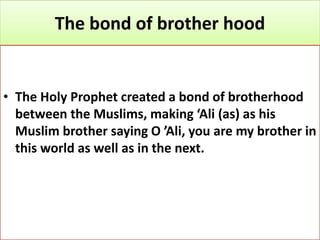The bond of brother hood
• The Holy Prophet created a bond of brotherhood
between the Muslims, making ‘Ali (as) as his
Muslim brother saying O ’Ali, you are my brother in
this world as well as in the next.
 