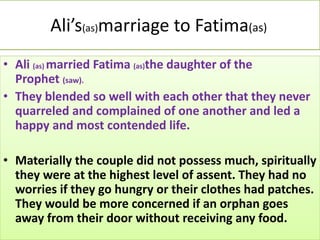 Ali’s(as)marriage to Fatima(as)
• Ali (as) married Fatima (as)the daughter of the
Prophet (saw).
• They blended so well with each other that they never
quarreled and complained of one another and led a
happy and most contended life.
• Materially the couple did not possess much, spiritually
they were at the highest level of assent. They had no
worries if they go hungry or their clothes had patches.
They would be more concerned if an orphan goes
away from their door without receiving any food.
 