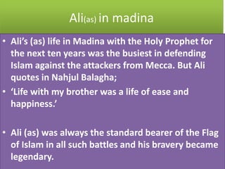Ali(as) in madina
• Ali’s (as) life in Madina with the Holy Prophet for
the next ten years was the busiest in defending
Islam against the attackers from Mecca. But Ali
quotes in Nahjul Balagha;
• ‘Life with my brother was a life of ease and
happiness.’
• Ali (as) was always the standard bearer of the Flag
of Islam in all such battles and his bravery became
legendary.
 