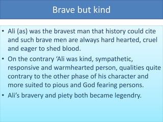 Brave but kind
• Ali (as) was the bravest man that history could cite
and such brave men are always hard hearted, cruel
and eager to shed blood.
• On the contrary ‘Ali was kind, sympathetic,
responsive and warmhearted person, qualities quite
contrary to the other phase of his character and
more suited to pious and God fearing persons.
• Ali’s bravery and piety both became legendry.
 