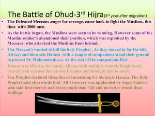 The Battle of Ohud-3rd Hijra(3rd year after migration)
• The Defeated Meccans ,eager for revenge, came back to fight the Muslims, this
time with 3000 men.
• As the battle began, the Muslims were seen to be winning, However some of the
Muslim soldier’s abandoned their position, which was exploited by the
Meccans, who attacked the Muslims from behind.
• The Meccan’s wanted to kill the holy Prophet . As they moved in for the kill,
Ali (as) and his uncle Hamza with a couple of companions stood their ground
to protect Pr. Muhammad(saw). As the rest of the companions fled.
• Hamza was killed in the battle, Ali (as) with multiple wounds fought back
bravely and rescued the injured Prophet and brought him to safety
• The Prophet declared three days of mourning for his uncle Hamza. The Holy
Prophet said afterwards that ‘Ali’s bravery was applauded by Angel Gabriel
who said that there is no braver youth than ‘Ali and no better sword than
Zulfiqar
 