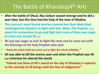 The Battle of Khandaq(4th AH)
• After the battle of Ohud, Abu Sufyan vowed revenge-and he did a
year later, but this time had the help of the Jews of Madina.
• The meccan’s most feared warriors named Amr Ibne Abde Wud
challenged the Muslims to fight with him. When The Prophet (saw)
asked his companions to go and fight Amr none of them was eager
to come out, except Ali (as).
• Ali (as) was eager as ever to fight this man and he came out with
the blessings of the Holy Prophet who said:
• ‘Today the whole faith has come out to fight the whole infidelity. ”
• Ali was able to kill the enemy soon and when the Prophet saw Ali
(as) Victorious he uttered the words
• “Indeed one blow of Ali’s sword on the day of Khandaq is superior
to the worship of all beings until the Day of Judgement.”
 