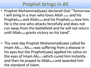 Prophet brings in Ali
• Prophet Muhammad(saw) declared that “Tomorrow
I will bring in a man who loves Allah (swt) and his
Prophet(saw) and Allah(swt) and his Prophet(saw) love him.
He is the one who attacks forcefully and does not
run away from the battlefield and he will not return
until Allah(swt) grants victory on his hand”.
• The next day Prophet Mohammad(saw) called for
Imam Ali(a.s.). Ali(a.s.) was suffering from a disease in
his eyes but the Prophet(saw) applied his saliva on
the eyes of Imam Ali(a.s.) which cured him instantly
and then he prayed to Allah(swt) and awarded him
the standard of Islam.
 