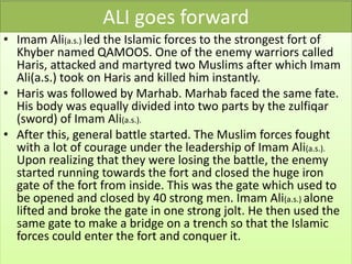 ALI goes forward
• Imam Ali(a.s.) led the Islamic forces to the strongest fort of
Khyber named QAMOOS. One of the enemy warriors called
Haris, attacked and martyred two Muslims after which Imam
Ali(a.s.) took on Haris and killed him instantly.
• Haris was followed by Marhab. Marhab faced the same fate.
His body was equally divided into two parts by the zulfiqar
(sword) of Imam Ali(a.s.).
• After this, general battle started. The Muslim forces fought
with a lot of courage under the leadership of Imam Ali(a.s.).
Upon realizing that they were losing the battle, the enemy
started running towards the fort and closed the huge iron
gate of the fort from inside. This was the gate which used to
be opened and closed by 40 strong men. Imam Ali(a.s.) alone
lifted and broke the gate in one strong jolt. He then used the
same gate to make a bridge on a trench so that the Islamic
forces could enter the fort and conquer it.
 
