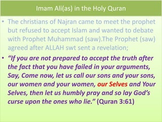 Imam Ali(as) in the Holy Quran
• The christians of Najran came to meet the prophet
but refused to accept Islam and wanted to debate
with Prophet Muhammad (saw).The Prophet (saw)
agreed after ALLAH swt sent a revelation;
• “If you are not prepared to accept the truth after
the fact that you have failed in your arguments,
Say, Come now, let us call our sons and your sons,
our women and your women, our Selves and Your
Selves, then let us humbly pray and so lay God’s
curse upon the ones who lie.” (Quran 3:61)
 