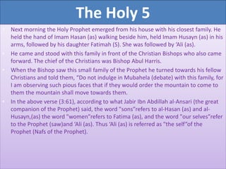 The Holy 5
• Next morning the Holy Prophet emerged from his house with his closest family. He
held the hand of Imam Hasan (as) walking beside him, held Imam Husayn (as) in his
arms, followed by his daughter Fatimah (S). She was followed by ‘Ali (as).
• He came and stood with this family in front of the Christian Bishops who also came
forward. The chief of the Christians was Bishop Abul Harris.
• When the Bishop saw this small family of the Prophet he turned towards his fellow
Christians and told them, “Do not indulge in Mubahela (debate) with this family, for
I am observing such pious faces that if they would order the mountain to come to
them the mountain shall move towards them.
• In the above verse (3:61), according to what Jabir Ibn Abdillah al-Ansari (the great
companion of the Prophet) said, the word "sons”refers to al-Hasan (as) and al-
Husayn,(as) the word "women”refers to Fatima (as), and the word "our selves”refer
to the Prophet (saw)and ‘Ali (as). Thus ‘Ali (as) is referred as "the self”of the
Prophet (Nafs of the Prophet).
 