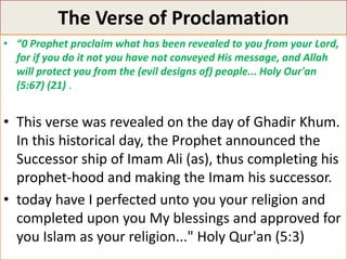 The Verse of Proclamation
• “0 Prophet proclaim what has been revealed to you from your Lord,
for if you do it not you have not conveyed His message, and Allah
will protect you from the (evil designs of) people... Holy Our'an
(5:67) (21) .
• This verse was revealed on the day of Ghadir Khum.
In this historical day, the Prophet announced the
Successor ship of Imam Ali (as), thus completing his
prophet-hood and making the Imam his successor.
• today have I perfected unto you your religion and
completed upon you My blessings and approved for
you Islam as your religion..." Holy Qur'an (5:3)
 