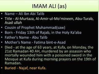 IMAM ALI (as)
• Name – Ali Ibn Abi Talib
• Title - Al-Murtaza, Al-Amir-ul-Mo'mineen, Abu-Turab,
Asad ullah
• Cousin of Prophet Muhammad(saw)
• Born - Friday 13th of Rajab, in the Holy Ka‘aba
• Father's Name - Abu Talib
• Mother's Name - Fatima bint-e-Asad
• Died - at the age of 63 years, at Kufa, on Monday, the
21st Ramadan 40 AH, murdered by an assassin who
mortally wounded him with a poisoned sword in the
Mosque at Kufa during morning prayers on the 19th of
Ramadan.
• Buried - Najaf, near Kufa.
 