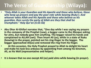 The Verse of Guardianship (Wilaya):
• “Only Allah is your Guardian and His Apostle and those who believe, those
who keep up prayers and pay the poor-rate while bowing (Ruku'). And
whoever takes Allah and His Apostle and those who believe as his
guardian, then surely the party of Allah are they that shall be
triumphant." Holy Qur'an (5:55-56)
• Abu Dhar Al-Ghifari narrates that, “One day while I was saying my prayers
in the company of the Prophet (saw), a beggar came to the Mosque asking
for alms, but nobody gave him anything. The beggar raised his hands and
complained to ALLAH (swt). Then Imam Ali (as), while in a state of Ruku
(bowing) in the prayer, pointed out his ring-finger to the beggar. The
beggar approached Ali(as) and removed the ring from his finger.
• At this occasion, the Holy Prophet prayed to Allah to delight his heart
and make his task less arduous by appointing from among his kinsmen,
Ali, as his Wali (representative and helper).
• It is known that no one except Ali (as) paid alms while bowing (in prayer).
 