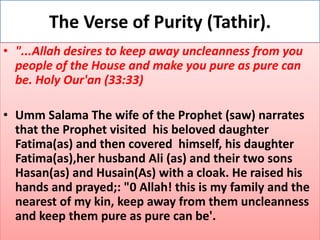 The Verse of Purity (Tathir).
• "...Allah desires to keep away uncleanness from you
people of the House and make you pure as pure can
be. Holy Our'an (33:33)
• Umm Salama The wife of the Prophet (saw) narrates
that the Prophet visited his beloved daughter
Fatima(as) and then covered himself, his daughter
Fatima(as),her husband Ali (as) and their two sons
Hasan(as) and Husain(As) with a cloak. He raised his
hands and prayed;: "0 Allah! this is my family and the
nearest of my kin, keep away from them uncleanness
and keep them pure as pure can be'.
 