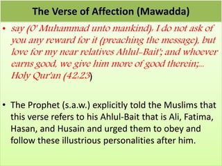The Verse of Affection (Mawadda)
• say (0' Muhammad unto mankind): I do not ask of
you any reward for it (preaching the message), but
love for my near relatives Ahlul-Bait'; and whoever
earns good, we give him more of good therein;...
Holy Qur'an (42:23)
• The Prophet (s.a.w.) explicitly told the Muslims that
this verse refers to his Ahlul-Bait that is Ali, Fatima,
Hasan, and Husain and urged them to obey and
follow these illustrious personalities after him.
 