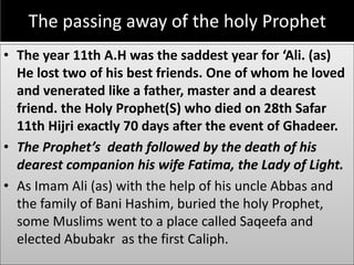 The passing away of the holy Prophet
• The year 11th A.H was the saddest year for ‘Ali. (as)
He lost two of his best friends. One of whom he loved
and venerated like a father, master and a dearest
friend. the Holy Prophet(S) who died on 28th Safar
11th Hijri exactly 70 days after the event of Ghadeer.
• The Prophet’s death followed by the death of his
dearest companion his wife Fatima, the Lady of Light.
• As Imam Ali (as) with the help of his uncle Abbas and
the family of Bani Hashim, buried the holy Prophet,
some Muslims went to a place called Saqeefa and
elected Abubakr as the first Caliph.
 