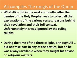 Ali compiles The exegis of the Quran
• What Ali (as) did in the next six months after the
demise of the Holy Prophet was to collect all the
explanations of the various verses, reasons behind
their revelation and their full context.
Unfortunately this was ignored by the ruling
caliphs.
• During the time of the three caliphs, although Ali (as)
did not take part in any of the battles, but he he
was always available when they sought his advice
on religious matters.
 