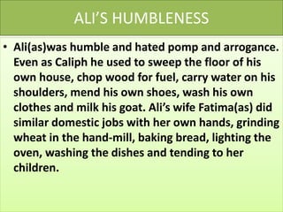 ALI’S HUMBLENESS
• Ali(as)was humble and hated pomp and arrogance.
Even as Caliph he used to sweep the floor of his
own house, chop wood for fuel, carry water on his
shoulders, mend his own shoes, wash his own
clothes and milk his goat. Ali’s wife Fatima(as) did
similar domestic jobs with her own hands, grinding
wheat in the hand-mill, baking bread, lighting the
oven, washing the dishes and tending to her
children.
 