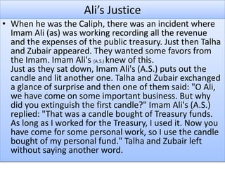 Ali’s Justice
• When he was the Caliph, there was an incident where
Imam Ali (as) was working recording all the revenue
and the expenses of the public treasury. Just then Talha
and Zubair appeared. They wanted some favors from
the Imam. Imam Ali's (A.S.) knew of this.
Just as they sat down, Imam Ali's (A.S.) puts out the
candle and lit another one. Talha and Zubair exchanged
a glance of surprise and then one of them said: "O Ali,
we have come on some important business. But why
did you extinguish the first candle?" Imam Ali's (A.S.)
replied: "That was a candle bought of Treasury funds.
As long as I worked for the Treasury, I used it. Now you
have come for some personal work, so I use the candle
bought of my personal fund." Talha and Zubair left
without saying another word.
 