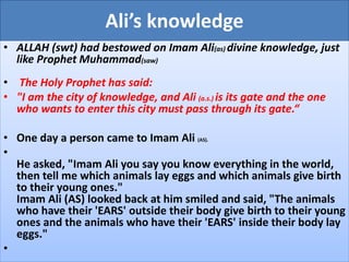 Ali’s knowledge
• ALLAH (swt) had bestowed on Imam Ali(as) divine knowledge, just
like Prophet Muhammad(saw)
• The Holy Prophet has said:
• "I am the city of knowledge, and Ali (a.s.) is its gate and the one
who wants to enter this city must pass through its gate.“
• One day a person came to Imam Ali (AS).
•
He asked, "Imam Ali you say you know everything in the world,
then tell me which animals lay eggs and which animals give birth
to their young ones."
Imam Ali (AS) looked back at him smiled and said, "The animals
who have their 'EARS' outside their body give birth to their young
ones and the animals who have their 'EARS' inside their body lay
eggs."
•
 