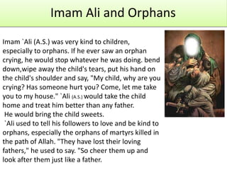 Imam Ali and Orphans
Imam `Ali (A.S.) was very kind to children,
especially to orphans. If he ever saw an orphan
crying, he would stop whatever he was doing. bend
down,wipe away the child's tears, put his hand on
the child's shoulder and say, "My child, why are you
crying? Has someone hurt you? Come, let me take
you to my house." `Ali (A.S.) would take the child
home and treat him better than any father.
He would bring the child sweets.
`Ali used to tell his followers to love and be kind to
orphans, especially the orphans of martyrs killed in
the path of Allah. "They have lost their loving
fathers," he used to say. "So cheer them up and
look after them just like a father.
 