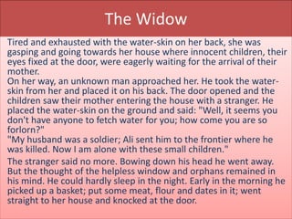 The Widow
Tired and exhausted with the water-skin on her back, she was
gasping and going towards her house where innocent children, their
eyes fixed at the door, were eagerly waiting for the arrival of their
mother.
On her way, an unknown man approached her. He took the water-
skin from her and placed it on his back. The door opened and the
children saw their mother entering the house with a stranger. He
placed the water-skin on the ground and said: "Well, it seems you
don't have anyone to fetch water for you; how come you are so
forlorn?"
"My husband was a soldier; Ali sent him to the frontier where he
was killed. Now I am alone with these small children."
The stranger said no more. Bowing down his head he went away.
But the thought of the helpless window and orphans remained in
his mind. He could hardly sleep in the night. Early in the morning he
picked up a basket; put some meat, flour and dates in it; went
straight to her house and knocked at the door.
 