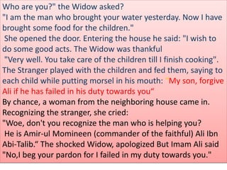 Who are you?" the Widow asked?
"I am the man who brought your water yesterday. Now I have
brought some food for the children."
She opened the door. Entering the house he said: "I wish to
do some good acts. The Widow was thankful
"Very well. You take care of the children till I finish cooking".
The Stranger played with the children and fed them, saying to
each child while putting morsel in his mouth: "My son, forgive
Ali if he has failed in his duty towards you“
By chance, a woman from the neighboring house came in.
Recognizing the stranger, she cried:
"Woe, don't you recognize the man who is helping you?
He is Amir-ul Momineen (commander of the faithful) Ali Ibn
Abi-Talib.“ The shocked Widow, apologized But Imam Ali said
"No,I beg your pardon for I failed in my duty towards you."
 