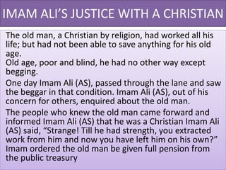 IMAM ALI’S JUSTICE WITH A CHRISTIAN
The old man, a Christian by religion, had worked all his
life; but had not been able to save anything for his old
age.
Old age, poor and blind, he had no other way except
begging.
One day Imam Ali (AS), passed through the lane and saw
the beggar in that condition. Imam Ali (AS), out of his
concern for others, enquired about the old man.
The people who knew the old man came forward and
informed Imam Ali (AS) that he was a Christian Imam Ali
(AS) said, “Strange! Till he had strength, you extracted
work from him and now you have left him on his own?”
Imam ordered the old man be given full pension from
the public treasury
 