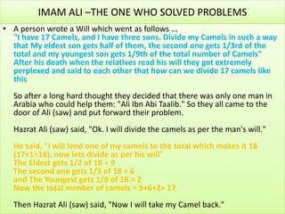IMAM ALI –THE ONE WHO SOLVED PROBLEMS
• A person wrote a Will which went as follows ...
"I have 17 Camels, and I have three sons. Divide my Camels in such a way
that My eldest son gets half of them, the second one gets 1/3rd of the
total and my youngest son gets 1/9th of the total number of Camels"
After his death when the relatives read his will they got extremely
perplexed and said to each other that how can we divide 17 camels like
this
So after a long hard thought they decided that there was only one man in
Arabia who could help them: "Ali Ibn Abi Taalib." So they all came to the
door of Ali (saw) and put forward their problem.
Hazrat Ali (saw) said, "Ok. I will divide the camels as per the man's will."
He said, "I will lend one of my camels to the total which makes it 18
(17+1=18), now lets divide as per his will"
The Eldest gets 1/2 of 18 = 9
The second one gets 1/3 of 18 = 6
and The Youngest gets 1/9 of 18 = 2
Now the total number of camels = 9+6+2= 17
Then Hazrat Ali (saw) said, "Now I will take my Camel back."
 