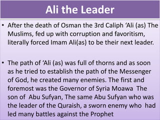 Ali the Leader
• After the death of Osman the 3rd Caliph ‘Ali (as) The
Muslims, fed up with corruption and favoritism,
literally forced Imam Ali(as) to be their next leader.
• The path of ‘Ali (as) was full of thorns and as soon
as he tried to establish the path of the Messenger
of God, he created many enemies. The first and
foremost was the Governor of Syria Moawa The
son of Abu Sufyan, The same Abu Sufyan who was
the leader of the Quraish, a sworn enemy who had
led many battles against the Prophet
 