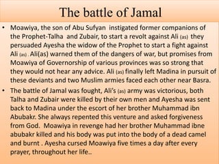 The battle of Jamal
• Moawiya, the son of Abu Sufyan instigated former companions of
the Prophet-Talha and Zubair, to start a revolt against Ali (as) they
persuaded Ayesha the widow of the Prophet to start a fight against
Ali (as) . Ali(as) warned them of the dangers of war, but promises from
Moawiya of Governorship of various provinces was so strong that
they would not hear any advice. Ali (as) finally left Madina in pursuit of
these deviants and two Muslim armies faced each other near Basra.
• The battle of Jamal was fought, Ali’s (as) army was victorious, both
Talha and Zubair were killed by their own men and Ayesha was sent
back to Madina under the escort of her brother Muhammad ibn
Abubakr. She always repented this venture and asked forgiveness
from God. Moawiya in revenge had her brother Muhammad ibne
abubakr killed and his body was put into the body of a dead camel
and burnt . Ayesha cursed Moawiya five times a day after every
prayer, throughout her life..
 