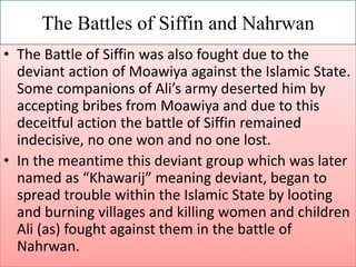 The Battles of Siffin and Nahrwan
• The Battle of Siffin was also fought due to the
deviant action of Moawiya against the Islamic State.
Some companions of Ali’s army deserted him by
accepting bribes from Moawiya and due to this
deceitful action the battle of Siffin remained
indecisive, no one won and no one lost.
• In the meantime this deviant group which was later
named as “Khawarij” meaning deviant, began to
spread trouble within the Islamic State by looting
and burning villages and killing women and children
Ali (as) fought against them in the battle of
Nahrwan.
 