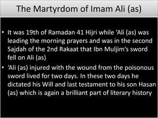 The Martyrdom of Imam Ali (as)
• It was 19th of Ramadan 41 Hijri while ‘Ali (as) was
leading the morning prayers and was in the second
Sajdah of the 2nd Rakaat that Ibn Muljim’s sword
fell on Ali (as)
• ‘Ali (as) injured with the wound from the poisonous
sword lived for two days. In these two days he
dictated his Will and last testament to his son Hasan
(as) which is again a brilliant part of literary history
 