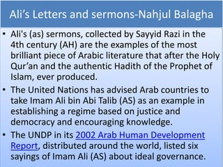 Ali’s Letters and sermons-Nahjul Balagha
• Ali's (as) sermons, collected by Sayyid Razi in the
4th century (AH) are the examples of the most
brilliant piece of Arabic literature that after the Holy
Qur’an and the authentic Hadith of the Prophet of
Islam, ever produced.
• The United Nations has advised Arab countries to
take Imam Ali bin Abi Talib (AS) as an example in
establishing a regime based on justice and
democracy and encouraging knowledge.
• The UNDP in its 2002 Arab Human Development
Report, distributed around the world, listed six
sayings of Imam Ali (AS) about ideal governance.
 