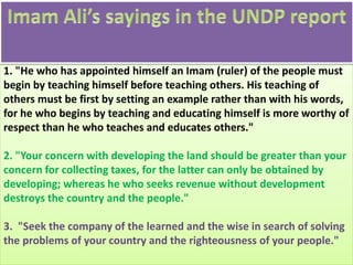 1. "He who has appointed himself an Imam (ruler) of the people must
begin by teaching himself before teaching others. His teaching of
others must be first by setting an example rather than with his words,
for he who begins by teaching and educating himself is more worthy of
respect than he who teaches and educates others."
2. "Your concern with developing the land should be greater than your
concern for collecting taxes, for the latter can only be obtained by
developing; whereas he who seeks revenue without development
destroys the country and the people."
3. "Seek the company of the learned and the wise in search of solving
the problems of your country and the righteousness of your people."
 