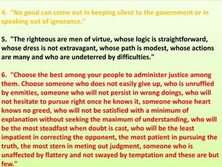 4. "No good can come out in keeping silent to the government or in
speaking out of ignorance."
5. "The righteous are men of virtue, whose logic is straightforward,
whose dress is not extravagant, whose path is modest, whose actions
are many and who are undeterred by difficulties."
6. "Choose the best among your people to administer justice among
them. Choose someone who does not easily give up, who is unruffled
by enmities, someone who will not persist in wrong doings, who will
not hesitate to pursue right once he knows it, someone whose heart
knows no greed, who will not be satisfied with a minimum of
explanation without seeking the maximum of understanding, who will
be the most steadfast when doubt is cast, who will be the least
impatient in correcting the opponent, the most patient in pursuing the
truth, the most stern in meting out judgment, someone who is
unaffected by flattery and not swayed by temptation and these are but
few."
 