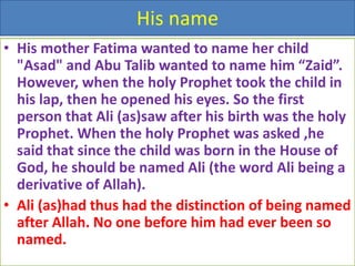 His name
• His mother Fatima wanted to name her child
"Asad" and Abu Talib wanted to name him “Zaid”.
However, when the holy Prophet took the child in
his lap, then he opened his eyes. So the first
person that Ali (as)saw after his birth was the holy
Prophet. When the holy Prophet was asked ,he
said that since the child was born in the House of
God, he should be named Ali (the word Ali being a
derivative of Allah).
• Ali (as)had thus had the distinction of being named
after Allah. No one before him had ever been so
named.
 