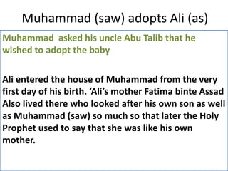 Muhammad (saw) adopts Ali (as)
Muhammad asked his uncle Abu Talib that he
wished to adopt the baby
Ali entered the house of Muhammad from the very
first day of his birth. ‘Ali’s mother Fatima binte Assad
Also lived there who looked after his own son as well
as Muhammad (saw) so much so that later the Holy
Prophet used to say that she was like his own
mother.
 