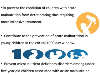 •To prevent the condition of children with acute
malnutrition from deteriorating thus requiring ore more
more intensive treatment;
• Contribute to the prevention of acute malnutrition in
young children in the critical 1000 day window
• Prevent micro-nutrient deficiency disorders among under
five year old children associated with acute malnutrition.
 
